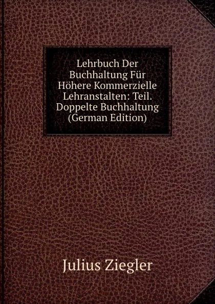 Обложка книги Lehrbuch Der Buchhaltung Fur Hohere Kommerzielle Lehranstalten: Teil. Doppelte Buchhaltung (German Edition), Julius Ziegler