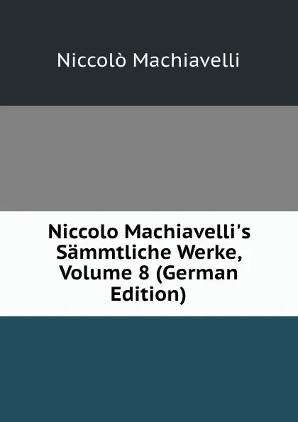 Обложка книги Niccolo Machiavelli.s Sammtliche Werke, Volume 8 (German Edition), Machiavelli Niccolò