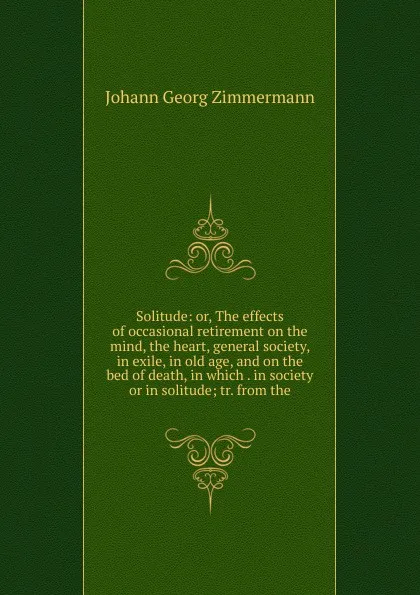 Обложка книги Solitude: or, The effects of occasional retirement on the mind, the heart, general society, in exile, in old age, and on the bed of death, in which . in society or in solitude; tr. from the, Johann Georg Zimmermann