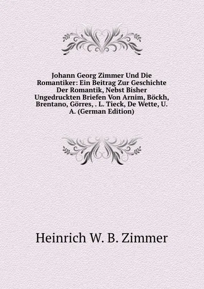 Обложка книги Johann Georg Zimmer Und Die Romantiker: Ein Beitrag Zur Geschichte Der Romantik, Nebst Bisher Ungedruckten Briefen Von Arnim, Bockh, Brentano, Gorres, . L. Tieck, De Wette, U. A. (German Edition), Heinrich W. B. Zimmer