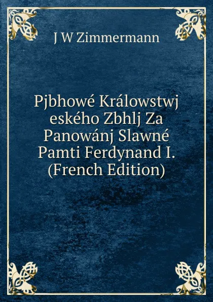 Обложка книги Pjbhowe Kralowstwj eskeho Zbhlj Za Panowanj Slawne Pamti Ferdynand I. (French Edition), J W Zimmermann