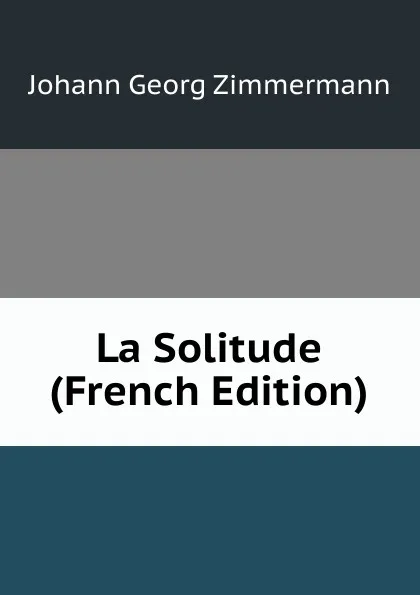 Обложка книги La Solitude (French Edition), Johann Georg Zimmermann