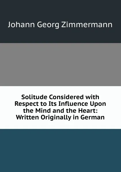 Обложка книги Solitude Considered with Respect to Its Influence Upon the Mind and the Heart: Written Originally in German, Johann Georg Zimmermann