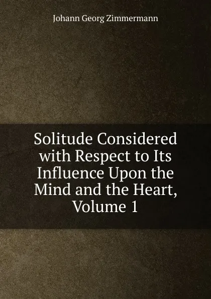 Обложка книги Solitude Considered with Respect to Its Influence Upon the Mind and the Heart, Volume 1, Johann Georg Zimmermann