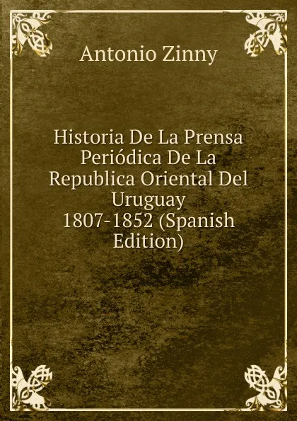 Обложка книги Historia De La Prensa Periodica De La Republica Oriental Del Uruguay 1807-1852 (Spanish Edition), Antonio Zinny