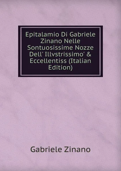 Обложка книги Epitalamio Di Gabriele Zinano Nelle Sontuosissime Nozze Dell. Illvstrissimo. . Eccellentiss (Italian Edition), Gabriele Zinano