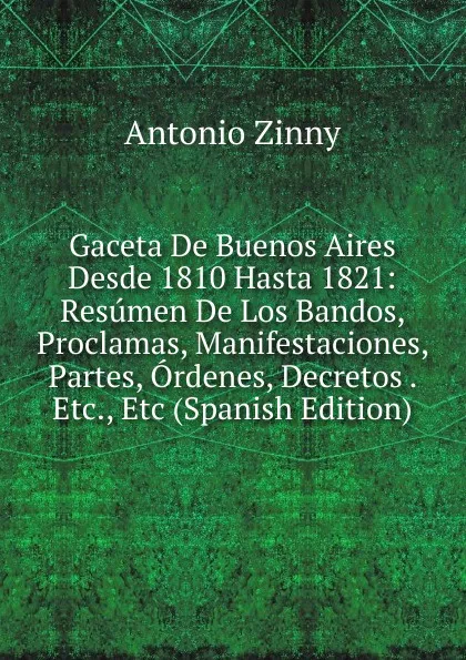 Обложка книги Gaceta De Buenos Aires Desde 1810 Hasta 1821: Resumen De Los Bandos, Proclamas, Manifestaciones, Partes, Ordenes, Decretos . Etc., Etc (Spanish Edition), Antonio Zinny