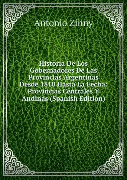 Обложка книги Historia De Los Gobernadores De Las Provincias Argentinas Desde 1810 Hasta La Fecha: Provincias Centrales Y Andinas (Spanish Edition), Antonio Zinny