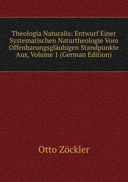 Обложка книги Theologia Naturalis: Entwurf Einer Systematischen Naturtheologie Vom Offenbarungsglaubigen Standpunkte Aus, Volume 1 (German Edition), Otto Zöckler