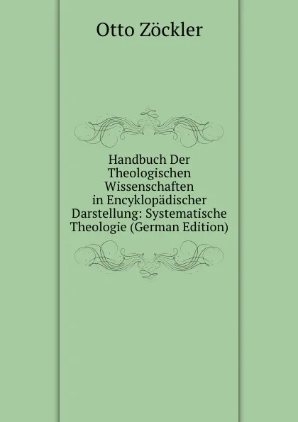 Обложка книги Handbuch Der Theologischen Wissenschaften in Encyklopadischer Darstellung: Systematische Theologie (German Edition), Otto Zöckler