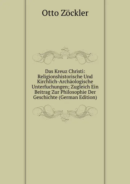 Обложка книги Das Kreuz Christi: Religionshistorische Und Kirchlich-Archaologische Unterfuchungen; Zugleich Ein Beitrag Zur Philosophie Der Geschichte (German Edition), Otto Zöckler