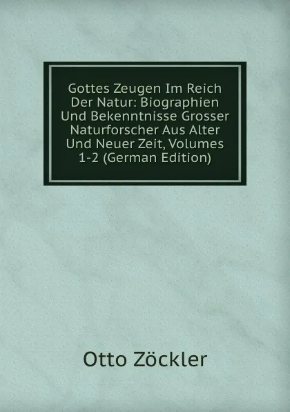Обложка книги Gottes Zeugen Im Reich Der Natur: Biographien Und Bekenntnisse Grosser Naturforscher Aus Alter Und Neuer Zeit, Volumes 1-2 (German Edition), Otto Zöckler
