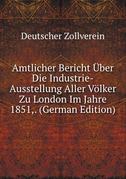 Обложка книги Amtlicher Bericht Uber Die Industrie-Ausstellung Aller Volker Zu London Im Jahre 1851,. (German Edition), Deutscher Zollverein