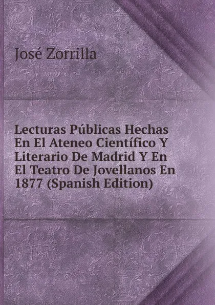 Обложка книги Lecturas Publicas Hechas En El Ateneo Cientifico Y Literario De Madrid Y En El Teatro De Jovellanos En 1877 (Spanish Edition), José Zorrilla