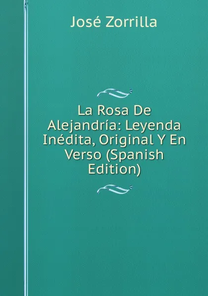 Обложка книги La Rosa De Alejandria: Leyenda Inedita, Original Y En Verso (Spanish Edition), José Zorrilla