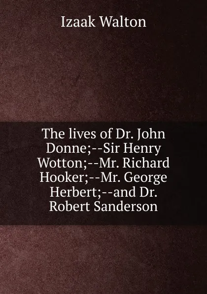 Обложка книги The lives of Dr. John Donne;--Sir Henry Wotton;--Mr. Richard Hooker;--Mr. George Herbert;--and Dr. Robert Sanderson, Walton Izaak