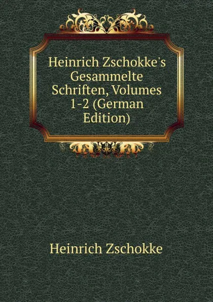 Обложка книги Heinrich Zschokke.s Gesammelte Schriften, Volumes 1-2 (German Edition), Heinrich Zschokke