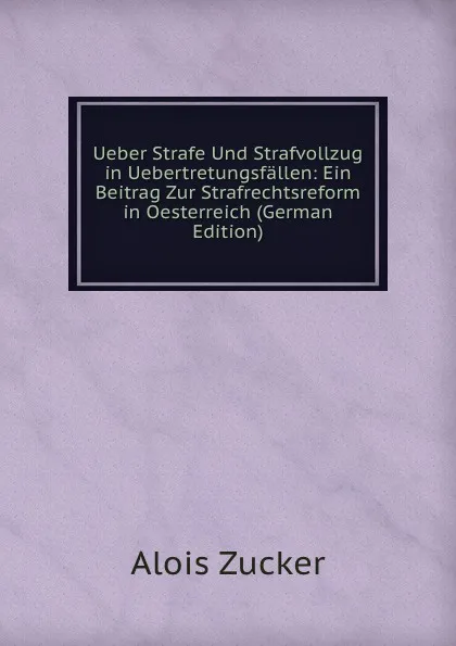 Обложка книги Ueber Strafe Und Strafvollzug in Uebertretungsfallen: Ein Beitrag Zur Strafrechtsreform in Oesterreich (German Edition), Alois Zucker