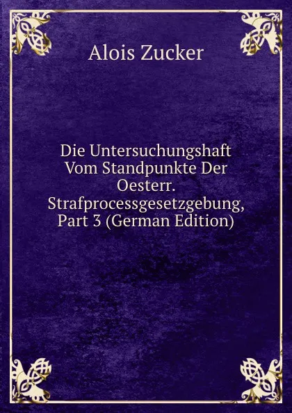 Обложка книги Die Untersuchungshaft Vom Standpunkte Der Oesterr. Strafprocessgesetzgebung, Part 3 (German Edition), Alois Zucker