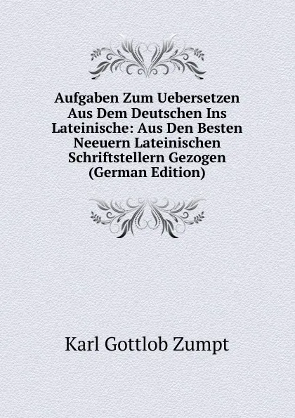 Обложка книги Aufgaben Zum Uebersetzen Aus Dem Deutschen Ins Lateinische: Aus Den Besten Neeuern Lateinischen Schriftstellern Gezogen (German Edition), Karl Gottlob Zumpt