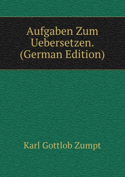 Обложка книги Aufgaben Zum Uebersetzen. (German Edition), Karl Gottlob Zumpt