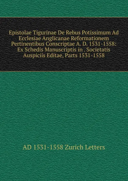 Обложка книги Epistolae Tigurinae De Rebus Potissimum Ad Ecclesiae Anglicanae Reformationem Pertinentibus Conscriptae A. D. 1531-1558: Ex Schedis Manuscriptis in . Societatis Auspiciis Editae, Parts 1531-1558, AD 1531-1558 Zurich Letters