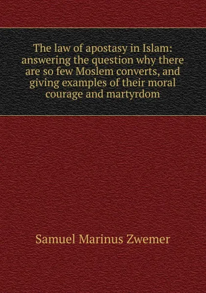 Обложка книги The law of apostasy in Islam: answering the question why there are so few Moslem converts, and giving examples of their moral courage and martyrdom, Samuel Marinus Zwemer