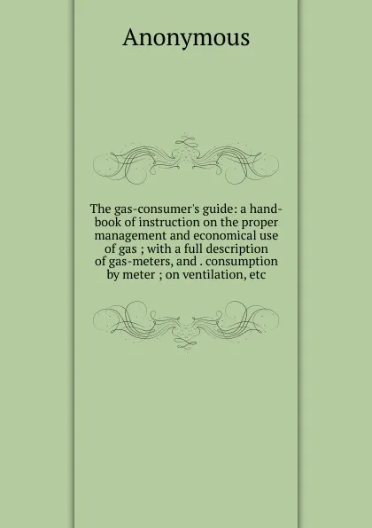 Обложка книги The gas-consumer.s guide: a hand-book of instruction on the proper management and economical use of gas ; with a full description of gas-meters, and . consumption by meter ; on ventilation, etc, M. l'abbé Trochon