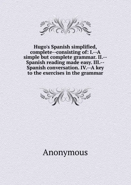 Обложка книги Hugo.s Spanish simplified, complete--consisting of: I.--A simple but complete grammar. II.--Spanish reading made easy. III.--Spanish conversation. IV.--A key to the exercises in the grammar, M. l'abbé Trochon