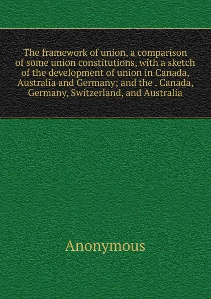 Обложка книги The framework of union, a comparison of some union constitutions, with a sketch of the development of union in Canada, Australia and Germany; and the . Canada, Germany, Switzerland, and Australia, M. l'abbé Trochon