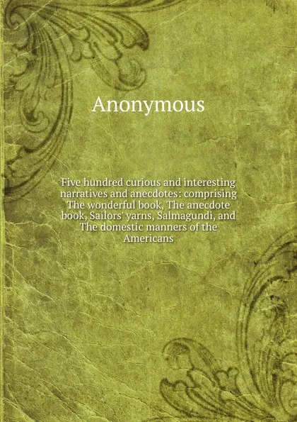 Обложка книги Five hundred curious and interesting narratives and anecdotes: comprising The wonderful book, The anecdote book, Sailors. yarns, Salmagundi, and The domestic manners of the Americans, M. l'abbé Trochon