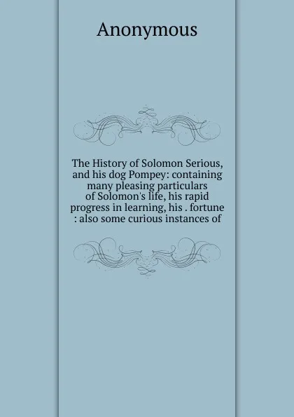 Обложка книги The History of Solomon Serious, and his dog Pompey: containing many pleasing particulars of Solomon.s life, his rapid progress in learning, his . fortune : also some curious instances of, M. l'abbé Trochon