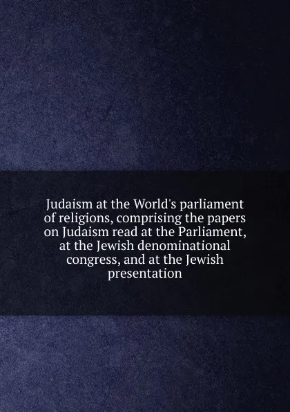 Обложка книги Judaism at the World.s parliament of religions, comprising the papers on Judaism read at the Parliament, at the Jewish denominational congress, and at the Jewish presentation, 