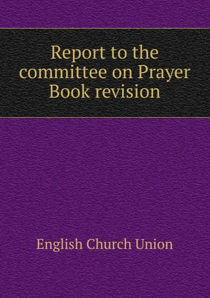 Обложка книги Report to the committee on Prayer Book revision, English Church Union