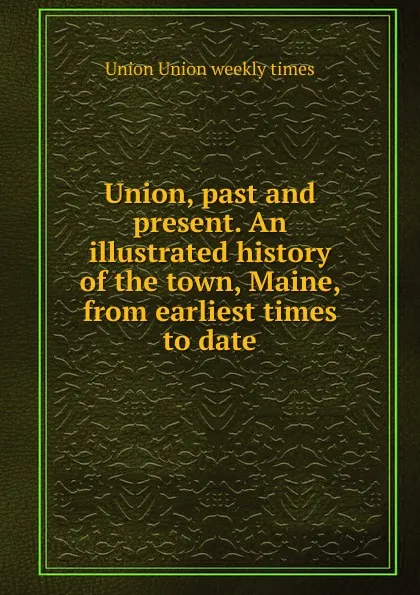 Обложка книги Union, past and present. An illustrated history of the town, Maine, from earliest times to date, Union Union weekly times