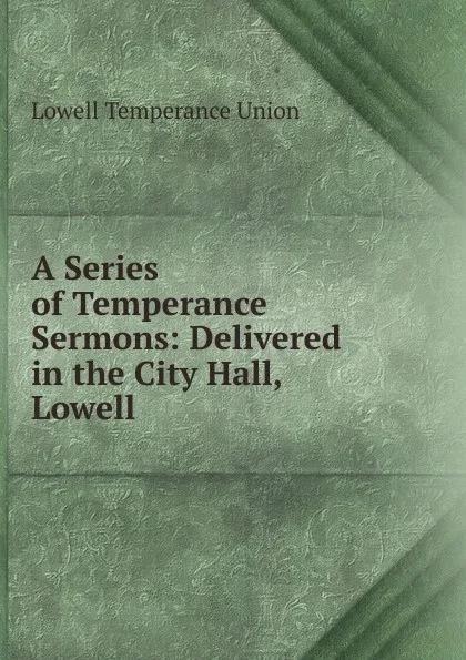 Обложка книги A Series of Temperance Sermons: Delivered in the City Hall, Lowell, Lowell Temperance Union