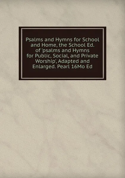 Обложка книги Psalms and Hymns for School and Home, the School Ed. of .psalms and Hymns for Public, Social, and Private Worship., Adapted and Enlarged. Pearl 16Mo Ed, 