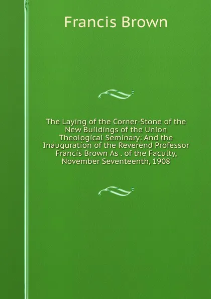 Обложка книги The Laying of the Corner-Stone of the New Buildings of the Union Theological Seminary: And the Inauguration of the Reverend Professor Francis Brown As . of the Faculty, November Seventeenth, 1908, Francis Brown