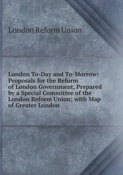 Обложка книги London To-Day and To-Morrow: Proposals for the Reform of London Government, Prepared by a Special Committee of the London Reform Union; with Map of Greater London, London Reform Union