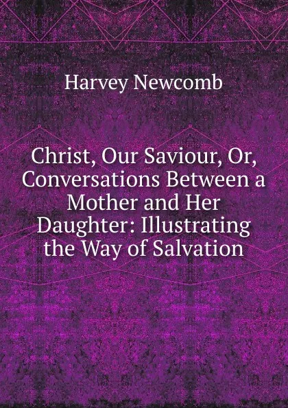 Обложка книги Christ, Our Saviour, Or, Conversations Between a Mother and Her Daughter: Illustrating the Way of Salvation, Harvey Newcomb