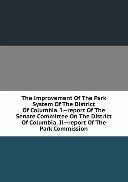 Обложка книги The Improvement Of The Park System Of The District Of Columbia. I.--report Of The Senate Committee On The District Of Columbia. Ii.--report Of The Park Commission, 