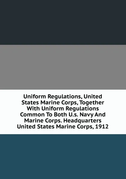 Обложка книги Uniform Regulations, United States Marine Corps, Together With Uniform Regulations Common To Both U.s. Navy And Marine Corps. Headquarters United States Marine Corps, 1912, 