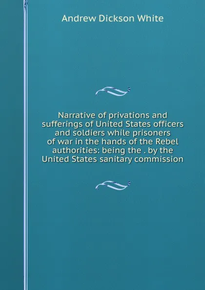 Обложка книги Narrative of privations and sufferings of United States officers and soldiers while prisoners of war in the hands of the Rebel authorities: being the . by the United States sanitary commission, Andrew Dickson White