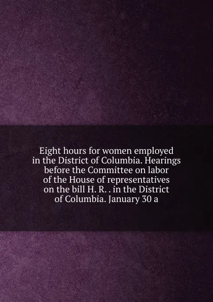 Обложка книги Eight hours for women employed in the District of Columbia. Hearings before the Committee on labor of the House of representatives on the bill H. R. . in the District of Columbia. January 30 a, 