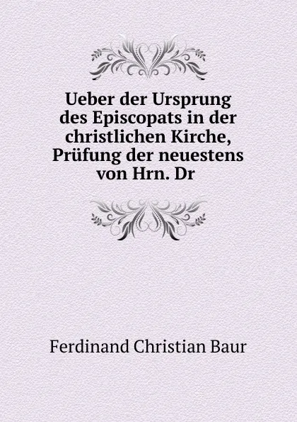 Обложка книги Ueber der Ursprung des Episcopats in der christlichen Kirche, Prufung der neuestens von Hrn. Dr ., Ferdinand Christian Baur