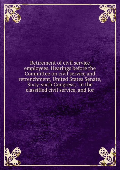 Обложка книги Retirement of civil service employees. Hearings before the Committee on civil service and retrenchment, United States Senate, Sixty-sixth Congress, . in the classified civil service, and for, 