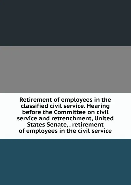 Обложка книги Retirement of employees in the classified civil service. Hearing before the Committee on civil service and retrenchment, United States Senate, . retirement of employees in the civil service, 