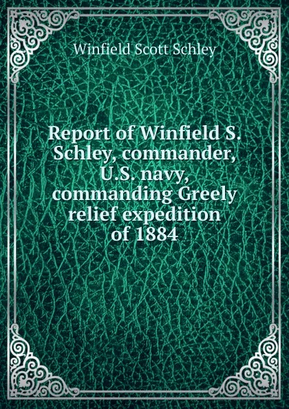 Обложка книги Report of Winfield S. Schley, commander, U.S. navy, commanding Greely relief expedition of 1884, Winfield Scott Schley