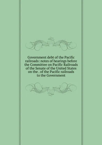 Обложка книги Government debt of the Pacific railroads: notes of hearings before the Committee on Pacific Railroads of the Senate of the United States on the . of the Pacific railroads to the Government, 