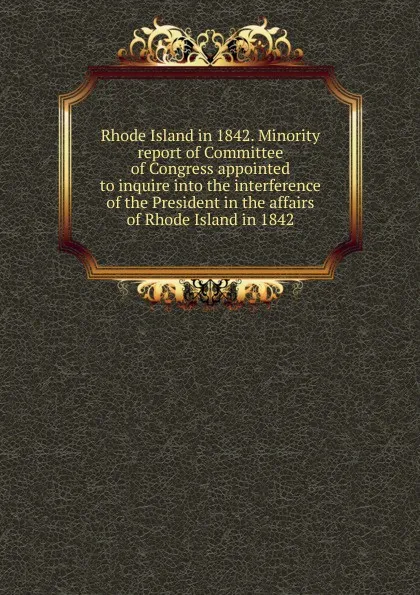 Обложка книги Rhode Island in 1842. Minority report of Committee of Congress appointed to inquire into the interference of the President in the affairs of Rhode Island in 1842, 